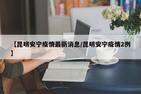 【昆明安宁疫情最新消息/昆明安宁疫情2例】