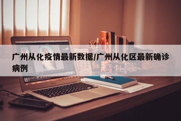 广州从化疫情最新数据/广州从化区最新确诊病例