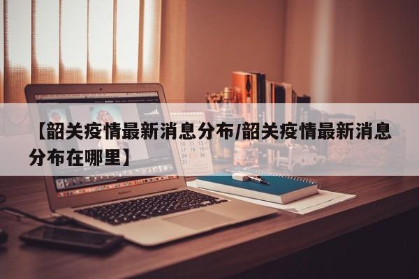 【韶关疫情最新消息分布/韶关疫情最新消息分布在哪里】