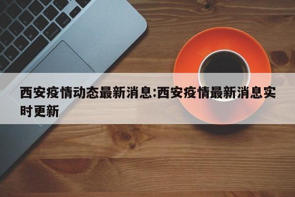 西安疫情动态最新消息:西安疫情最新消息实时更新
