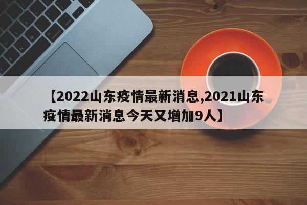 【2022山东疫情最新消息,2021山东疫情最新消息今天又增加9人】