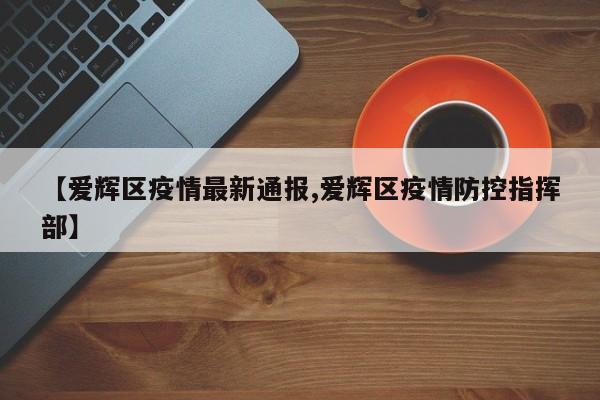 【爱辉区疫情最新通报,爱辉区疫情防控指挥部】