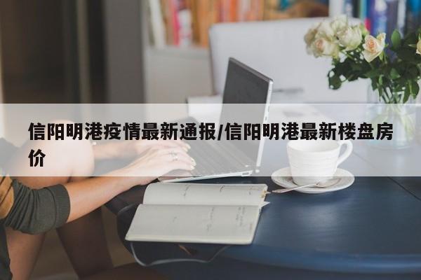 信阳明港疫情最新通报/信阳明港最新楼盘房价
