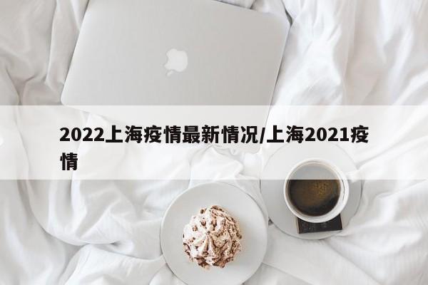 2022上海疫情最新情况/上海2021疫情