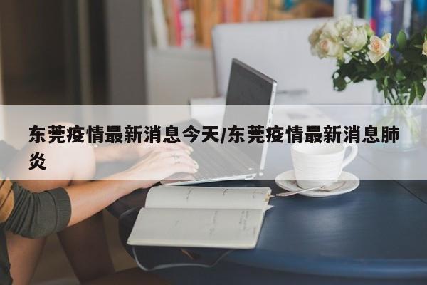 东莞疫情最新消息今天/东莞疫情最新消息肺炎