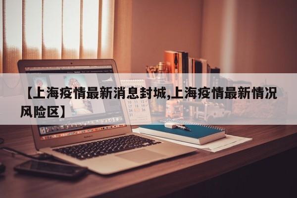 【上海疫情最新消息封城,上海疫情最新情况风险区】
