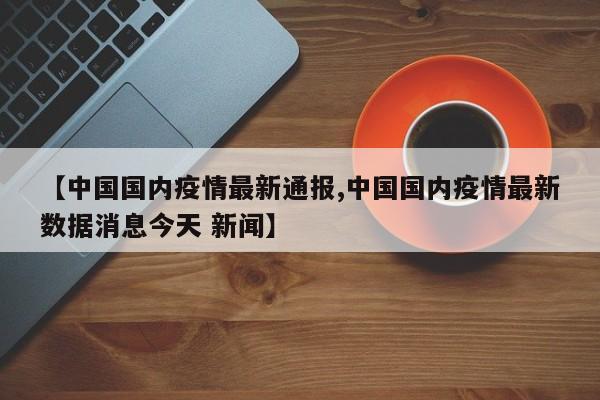 【中国国内疫情最新通报,中国国内疫情最新数据消息今天 新闻】
