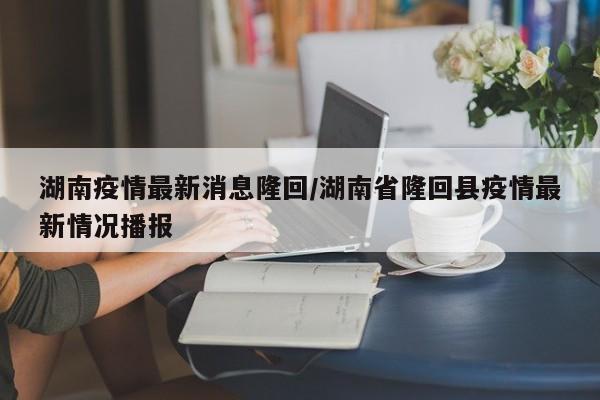 湖南疫情最新消息隆回/湖南省隆回县疫情最新情况播报