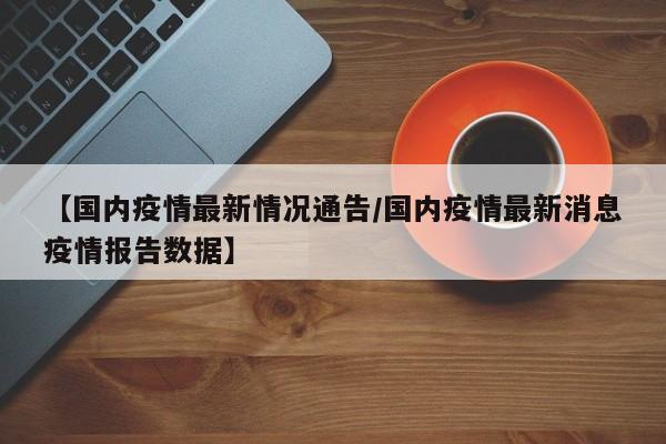 【国内疫情最新情况通告/国内疫情最新消息疫情报告数据】