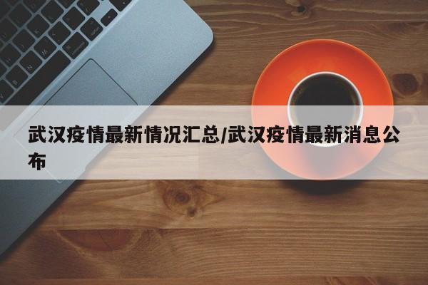 武汉疫情最新情况汇总/武汉疫情最新消息公布