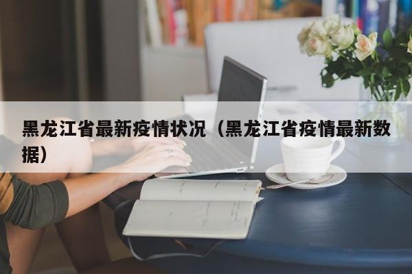 黑龙江省最新疫情状况（黑龙江省疫情最新数据）