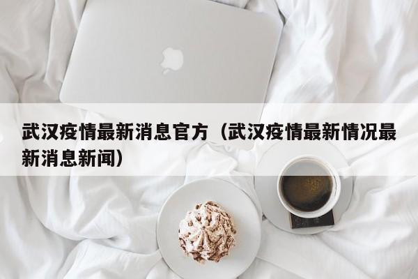 武汉疫情最新消息官方（武汉疫情最新情况最新消息新闻）