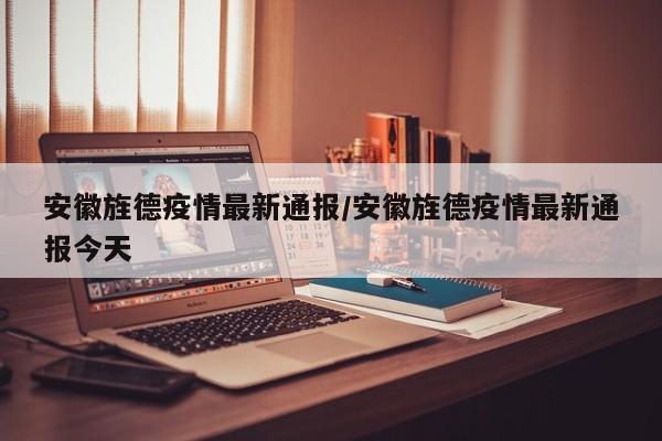 安徽旌德疫情最新通报/安徽旌德疫情最新通报今天