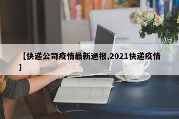 【快递公司疫情最新通报,2021快递疫情】