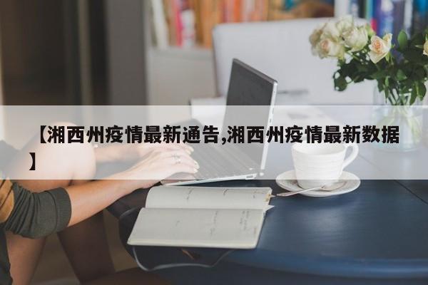 【湘西州疫情最新通告,湘西州疫情最新数据】