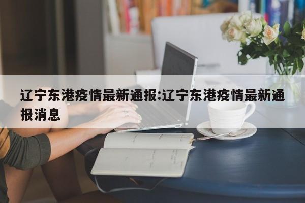 辽宁东港疫情最新通报:辽宁东港疫情最新通报消息