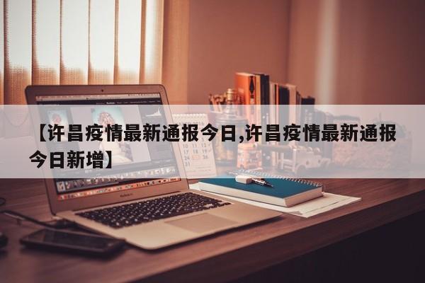 【许昌疫情最新通报今日,许昌疫情最新通报今日新增】