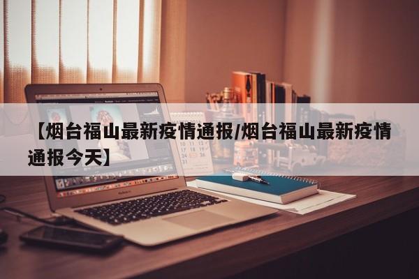 【烟台福山最新疫情通报/烟台福山最新疫情通报今天】