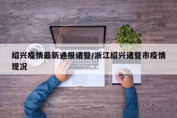 绍兴疫情最新通报诸暨/浙江绍兴诸暨市疫情现况