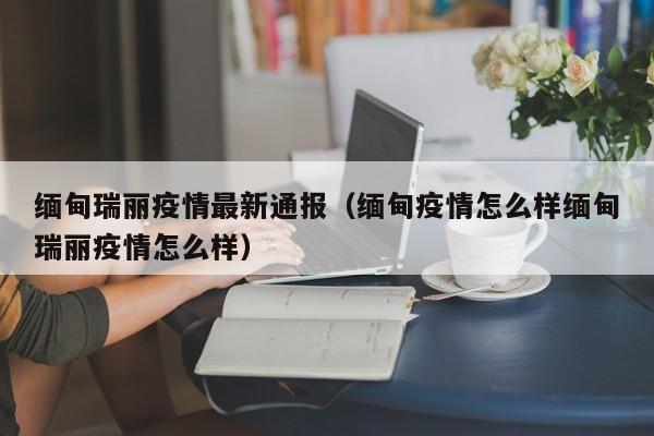 缅甸瑞丽疫情最新通报（缅甸疫情怎么样缅甸瑞丽疫情怎么样）