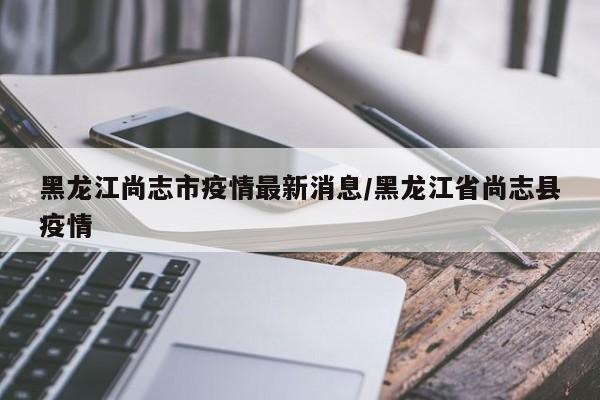 黑龙江尚志市疫情最新消息/黑龙江省尚志县疫情