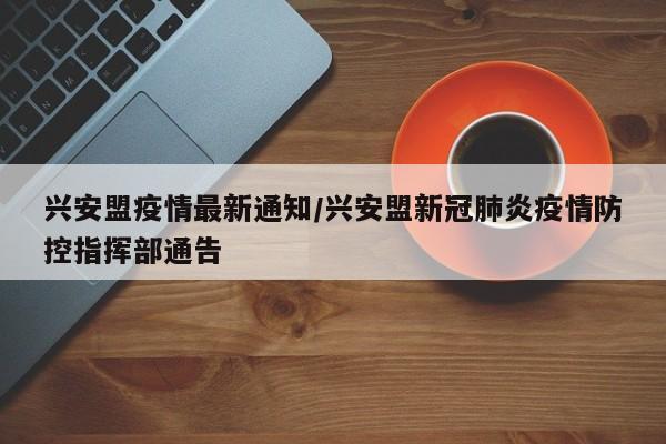 兴安盟疫情最新通知/兴安盟新冠肺炎疫情防控指挥部通告