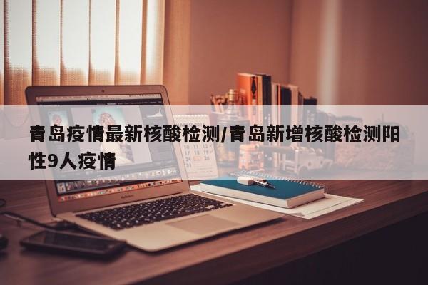 青岛疫情最新核酸检测/青岛新增核酸检测阳性9人疫情