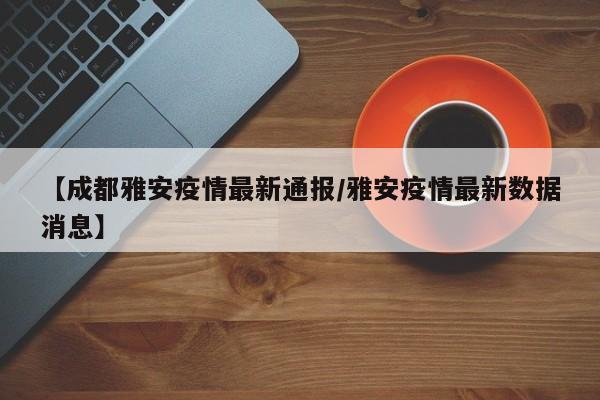 【成都雅安疫情最新通报/雅安疫情最新数据消息】