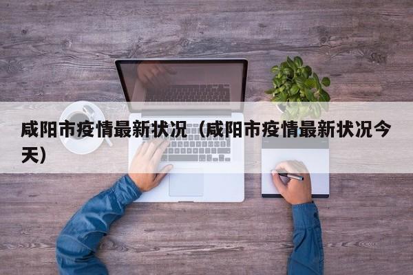 咸阳市疫情最新状况（咸阳市疫情最新状况今天）