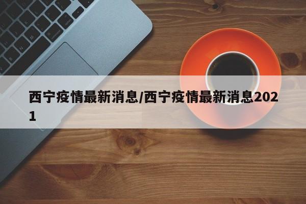 西宁疫情最新消息/西宁疫情最新消息2021