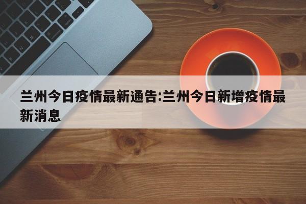 兰州今日疫情最新通告:兰州今日新增疫情最新消息