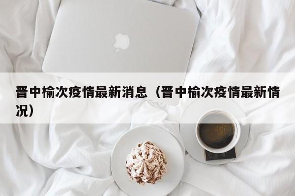 晋中榆次疫情最新消息（晋中榆次疫情最新情况）