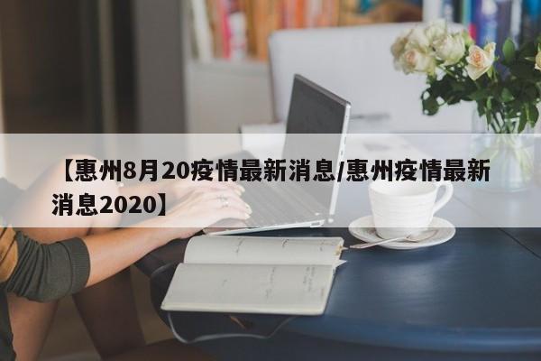 【惠州8月20疫情最新消息/惠州疫情最新消息2020】