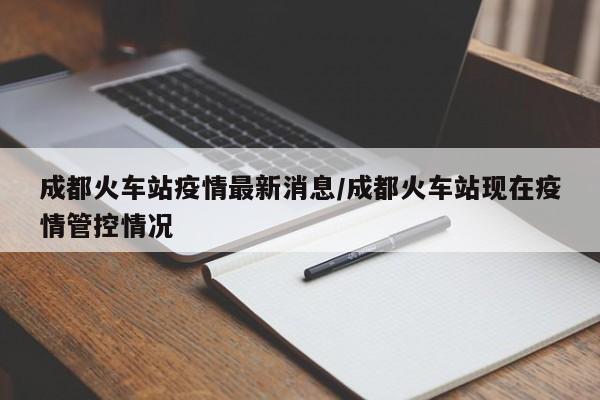 成都火车站疫情最新消息/成都火车站现在疫情管控情况