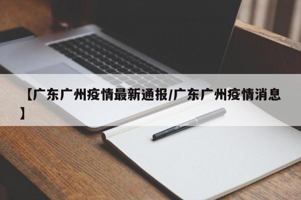 【广东广州疫情最新通报/广东广州疫情消息】