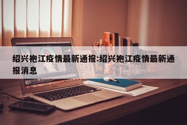 绍兴袍江疫情最新通报:绍兴袍江疫情最新通报消息