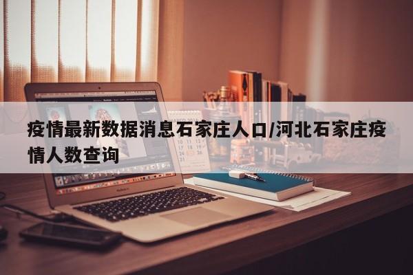 疫情最新数据消息石家庄人口/河北石家庄疫情人数查询