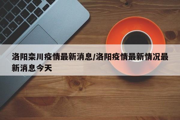 洛阳栾川疫情最新消息/洛阳疫情最新情况最新消息今天