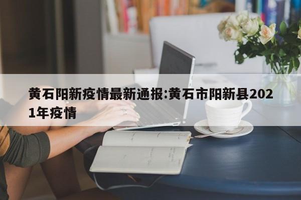 黄石阳新疫情最新通报:黄石市阳新县2021年疫情