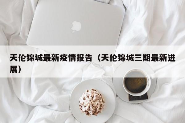天伦锦城最新疫情报告（天伦锦城三期最新进展）