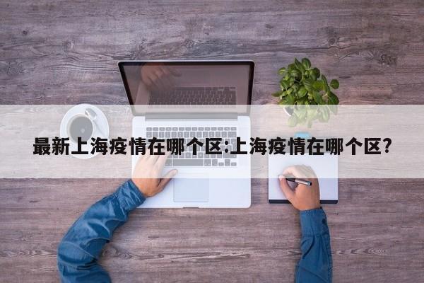 最新上海疫情在哪个区:上海疫情在哪个区?