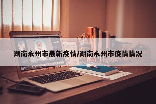湖南永州市最新疫情/湖南永州市疫情情况