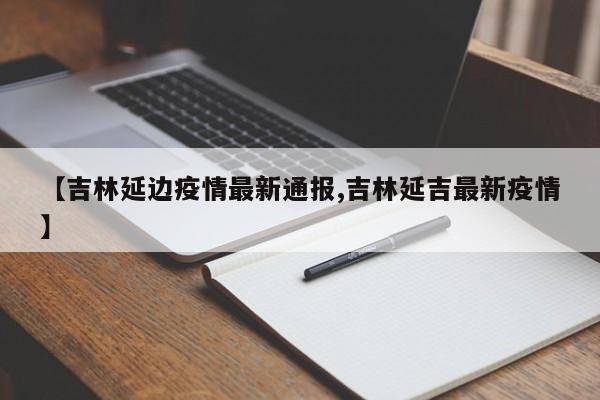 【吉林延边疫情最新通报,吉林延吉最新疫情】