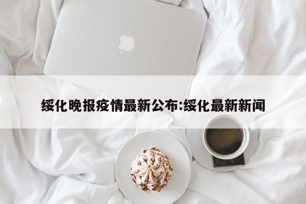 绥化晚报疫情最新公布:绥化最新新闻