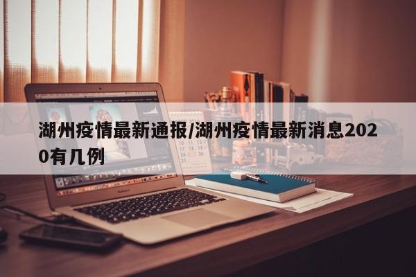 湖州疫情最新通报/湖州疫情最新消息2020有几例
