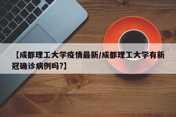 【成都理工大学疫情最新/成都理工大学有新冠确诊病例吗?】