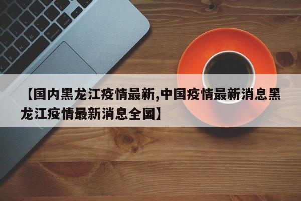 【国内黑龙江疫情最新,中国疫情最新消息黑龙江疫情最新消息全国】