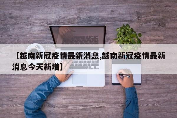 【越南新冠疫情最新消息,越南新冠疫情最新消息今天新增】