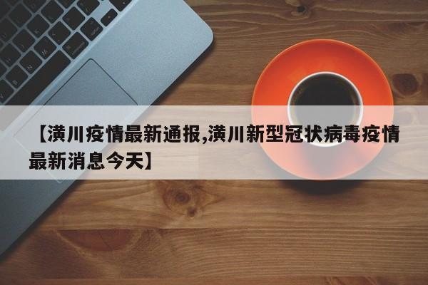 【潢川疫情最新通报,潢川新型冠状病毒疫情最新消息今天】