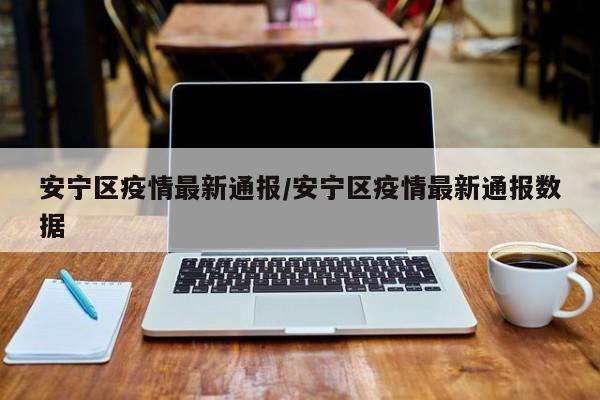安宁区疫情最新通报/安宁区疫情最新通报数据